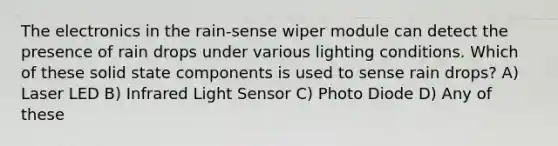 The electronics in the rain-sense wiper module can detect the presence of rain drops under various lighting conditions. Which of these solid state components is used to sense rain drops? A) Laser LED B) Infrared Light Sensor C) Photo Diode D) Any of these