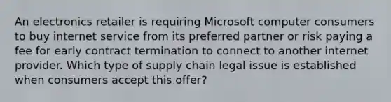 An electronics retailer is requiring Microsoft computer consumers to buy internet service from its preferred partner or risk paying a fee for early contract termination to connect to another internet provider. Which type of supply chain legal issue is established when consumers accept this offer?