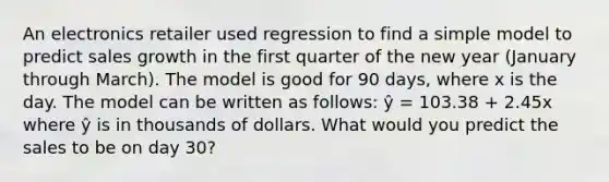 An electronics retailer used regression to find a simple model to predict sales growth in the first quarter of the new year (January through March). The model is good for 90 days, where x is the day. The model can be written as follows: ŷ = 103.38 + 2.45x where ŷ is in thousands of dollars. What would you predict the sales to be on day 30?