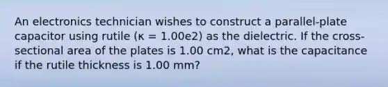 An electronics technician wishes to construct a parallel-plate capacitor using rutile (κ = 1.00e2) as the dielectric. If the cross-sectional area of the plates is 1.00 cm2, what is the capacitance if the rutile thickness is 1.00 mm?