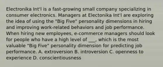 Electronika Int'l is a fast-growing small company specializing in consumer electronics. Managers at Electonika Int'l are exploring the idea of using the "Big Five" personality dimensions in hiring and improving work-related behaviors and job performance. When hiring new employees, e-commerce managers should look for people who have a high level of ___, which is the most valuable "Big Five" personality dimension for predicting job performance. A. extroversion B. introversion C. openness to experience D. conscientiousness