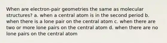 When are electron-pair geometries the same as molecular structures? a. when a central atom is in the second period b. when there is a lone pair on the central atom c. when there are two or more lone pairs on the central atom d. when there are no lone pairs on the central atom