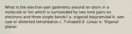 What is the electron-pair geometry around an atom in a molecule or ion which is surrounded by two lone pairs on electrons and three single bonds? a. trigonal bipyramidal b. see-saw or distorted tetrahedron c. T-shaped d. Linear e. Trigonal planar