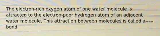 The electron-rich oxygen atom of one water molecule is attracted to the electron-poor hydrogen atom of an adjacent water molecule. This attraction between molecules is called a----- bond.