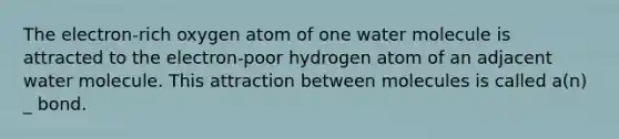 The electron-rich oxygen atom of one water molecule is attracted to the electron-poor hydrogen atom of an adjacent water molecule. This attraction between molecules is called a(n) _ bond.