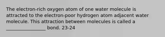 The electron-rich oxygen atom of one water molecule is attracted to the electron-poor hydrogen atom adjacent water molecule. This attraction between molecules is called a _________________ bond. 23-24