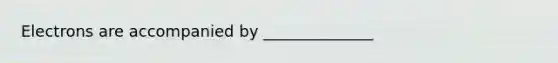 Electrons are accompanied by ______________