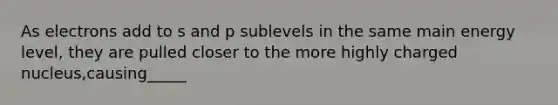 As electrons add to s and p sublevels in the same main energy level, they are pulled closer to the more highly charged nucleus,causing_____