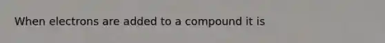 When electrons are added to a compound it is