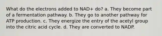 What do the electrons added to NAD+ do? a. They become part of a fermentation pathway. b. They go to another pathway for ATP production. c. They energize the entry of the acetyl group into the citric acid cycle. d. They are converted to NADP.