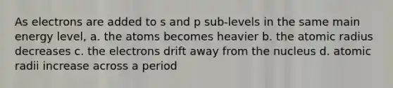 As electrons are added to s and p sub-levels in the same main energy level, a. the atoms becomes heavier b. the atomic radius decreases c. the electrons drift away from the nucleus d. atomic radii increase across a period