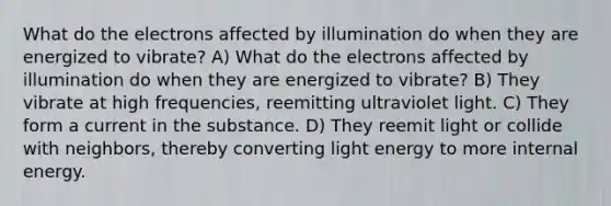 What do the electrons affected by illumination do when they are energized to vibrate? A) What do the electrons affected by illumination do when they are energized to vibrate? B) They vibrate at high frequencies, reemitting ultraviolet light. C) They form a current in the substance. D) They reemit light or collide with neighbors, thereby converting light energy to more internal energy.