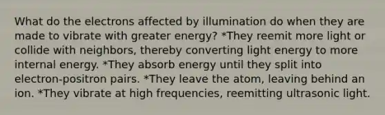 What do the electrons affected by illumination do when they are made to vibrate with greater energy? *They reemit more light or collide with neighbors, thereby converting light energy to more internal energy. *They absorb energy until they split into electron-positron pairs. *They leave the atom, leaving behind an ion. *They vibrate at high frequencies, reemitting ultrasonic light.