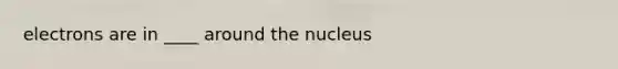 electrons are in ____ around the nucleus