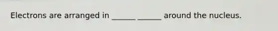 Electrons are arranged in ______ ______ around the nucleus.