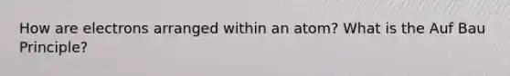 How are electrons arranged within an atom? What is the Auf Bau Principle?