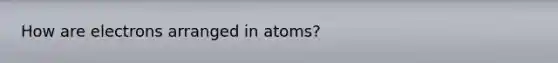 How are electrons arranged in atoms?