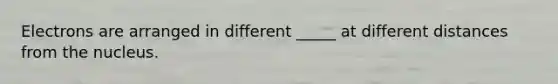 Electrons are arranged in different _____ at different distances from the nucleus.