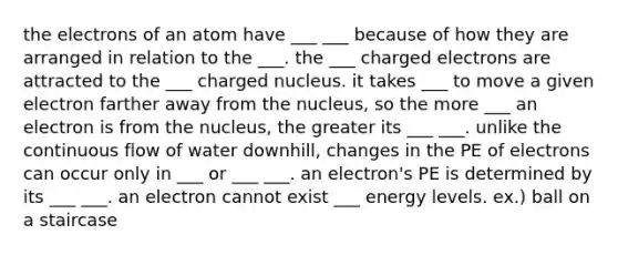 the electrons of an atom have ___ ___ because of how they are arranged in relation to the ___. the ___ charged electrons are attracted to the ___ charged nucleus. it takes ___ to move a given electron farther away from the nucleus, so the more ___ an electron is from the nucleus, the greater its ___ ___. unlike the continuous flow of water downhill, changes in the PE of electrons can occur only in ___ or ___ ___. an electron's PE is determined by its ___ ___. an electron cannot exist ___ energy levels. ex.) ball on a staircase