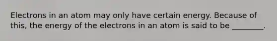 Electrons in an atom may only have certain energy. Because of this, the energy of the electrons in an atom is said to be ________.