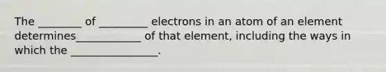 The ________ of _________ electrons in an atom of an element determines____________ of that element, including the ways in which the ________________.