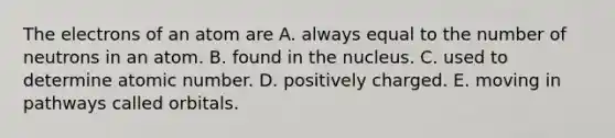 The electrons of an atom are A. always equal to the number of neutrons in an atom. B. found in the nucleus. C. used to determine atomic number. D. positively charged. E. moving in pathways called orbitals.