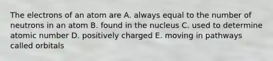 The electrons of an atom are A. always equal to the number of neutrons in an atom B. found in the nucleus C. used to determine atomic number D. positively charged E. moving in pathways called orbitals