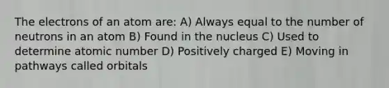 The electrons of an atom are: A) Always equal to the number of neutrons in an atom B) Found in the nucleus C) Used to determine atomic number D) Positively charged E) Moving in pathways called orbitals