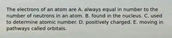 The electrons of an atom are A. always equal in number to the number of neutrons in an atom. B. found in the nucleus. C. used to determine atomic number. D. positively charged. E. moving in pathways called orbitals.