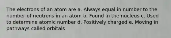 The electrons of an atom are a. Always equal in number to the number of neutrons in an atom b. Found in the nucleus c. Used to determine atomic number d. Positively charged e. Moving in pathways called orbitals