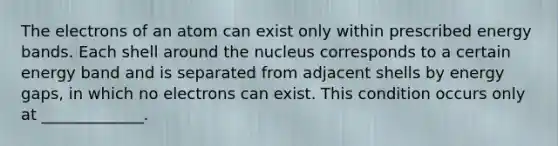 The electrons of an atom can exist only within prescribed energy bands. Each shell around the nucleus corresponds to a certain energy band and is separated from adjacent shells by energy gaps, in which no electrons can exist. This condition occurs only at _____________.