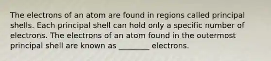 The electrons of an atom are found in regions called principal shells. Each principal shell can hold only a specific number of electrons. The electrons of an atom found in the outermost principal shell are known as ________ electrons.