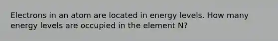 Electrons in an atom are located in energy levels. How many energy levels are occupied in the element N?