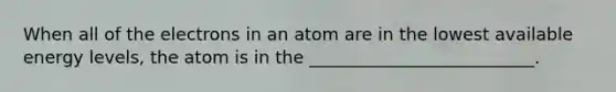 When all of the electrons in an atom are in the lowest available energy levels, the atom is in the __________________________.