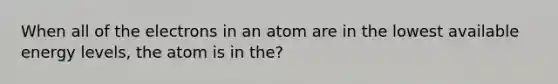 When all of the electrons in an atom are in the lowest available energy levels, the atom is in the?