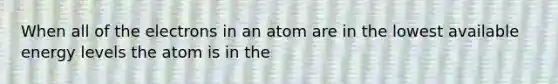 When all of the electrons in an atom are in the lowest available energy levels the atom is in the