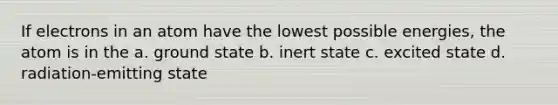 If electrons in an atom have the lowest possible energies, the atom is in the a. ground state b. inert state c. excited state d. radiation-emitting state