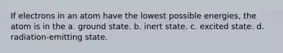 If electrons in an atom have the lowest possible energies, the atom is in the a. ground state. b. inert state. c. excited state. d. radiation-emitting state.