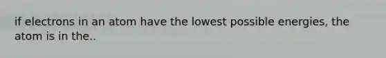 if electrons in an atom have the lowest possible energies, the atom is in the..