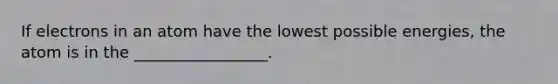 If electrons in an atom have the lowest possible energies, the atom is in the _________________.