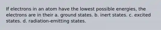 If electrons in an atom have the lowest possible energies, the electrons are in their a. ground states. b. inert states. c. excited states. d. radiation-emitting states.