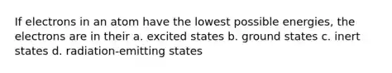 If electrons in an atom have the lowest possible energies, the electrons are in their a. excited states b. ground states c. inert states d. radiation-emitting states