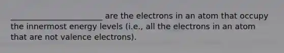 _______________________ are the electrons in an atom that occupy the innermost energy levels (i.e., all the electrons in an atom that are not valence electrons).