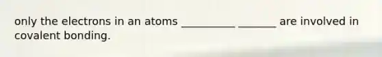 only the electrons in an atoms __________ _______ are involved in covalent bonding.