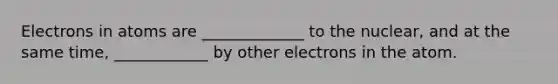 Electrons in atoms are _____________ to the nuclear, and at the same time, ____________ by other electrons in the atom.