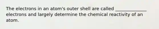 The electrons in an atom's outer shell are called ______________ electrons and largely determine the chemical reactivity of an atom.