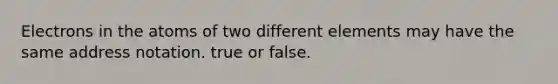 Electrons in the atoms of two different elements may have the same address notation. true or false.