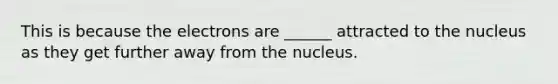 This is because the electrons are ______ attracted to the nucleus as they get further away from the nucleus.