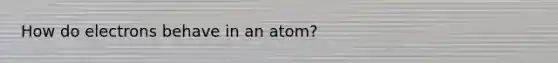 How do electrons behave in an atom?