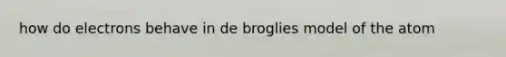 how do electrons behave in de broglies model of the atom